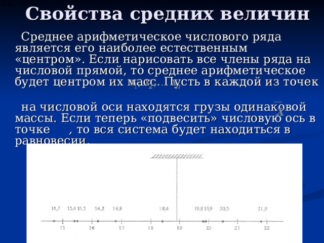 Свойства средних величин Среднее арифметическое числового ряда является его наиболее естественным «центром». Если нарисовать все члены ряда на числовой прямой, то среднее арифметическое будет центром их масс. Пусть в каждой из точек на числовой оси находятся грузы одинаковой массы. Если теперь «подвесить» числовую ось в точке , то вся система будет находиться в равновесии. 