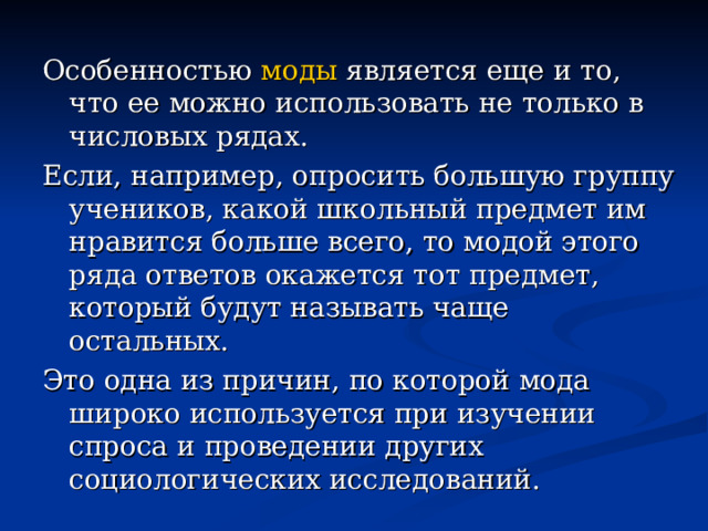 Особенностью моды является еще и то, что ее можно использовать не только в числовых рядах. Если, например, опросить большую группу учеников, какой школьный предмет им нравится больше всего, то модой этого ряда ответов окажется тот предмет, который будут называть чаще остальных. Это одна из причин, по которой мода широко используется при изучении спроса и проведении других социологических исследований. 