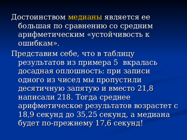 Достоинством медианы является ее большая по сравнению со средним арифметическим «устойчивость к ошибкам». Представим себе, что в таблицу результатов из примера 5 вкралась досадная оплошность: при записи одного из чисел мы пропустили десятичную запятую и вместо 21,8 написали 218. Тогда среднее арифметическое результатов возрастет с 18,9 секунд до 35,25 секунд, а медиана будет по-прежнему 17,6 секунд! 