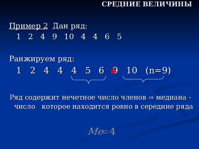 СРЕДНИЕ ВЕЛИЧИНЫ Пример 2 Дан ряд:     1 2 4 9 10 4 4 6 5 Ранжируем ряд:      1 2 4 4 4 5 6 9 10 ( n= 9 ) 4 4  Ряд содержит нечетное число членов  медиана - число которое находится ровно в середине ряда  