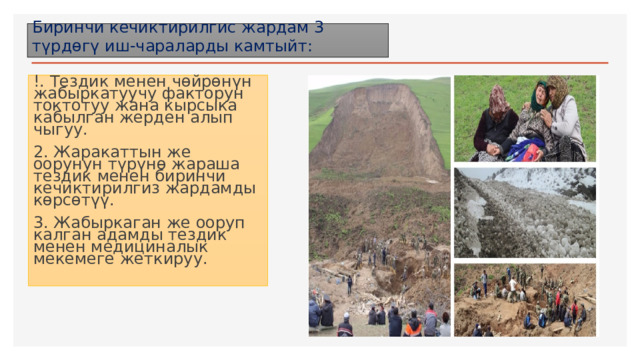 Биринчи кечиктирилгис жардам 3 түрдөгү иш-чараларды камтыйт: !. Тездик менен чөйрөнүн жабыркатуучу факторун токтотуу жана кырсыка кабылган жерден алып чыгуу. 2. Жаракаттын же оорунун түрүнө жараша тездик менен биринчи кечиктирилгиз жардамды көрсөтүү. 3. Жабыркаган же ооруп калган адамды тездик менен медициналык мекемеге жеткируу. 1 