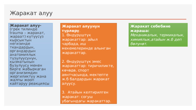 Жаракат алуу Жаракат алуунун түрлөрү . Жаракат себебине жараша: 1. Өндүрүштүк жаракаттар: айыл чарбада, иш мекемелеринде алынган жаракаттар. Механикалык, термикалык, химиялык,атайын ж.б деп бөлүнөт. Жаракат алуу- (грек тилинде trauma – жаракат, жараат) күтүүсүз кырсыктын негизинде ткандардын, органдардын анатомиялык түзүлүүсүнүн, кызматынын бузулуусу менен бирге жабыркаган организимдин жергиликтүү жана жалпы жооп кайтаруу реакциясы 2. Өндүрүштүк эмес жаракаттар: тиричиликте, көчөдө, спорт аянтчасында, мектепте ж.б балдардын жаракат алуусу. 3. Атайын келтирилген жаракат: согуш убагындагы жаракаттар. 1 