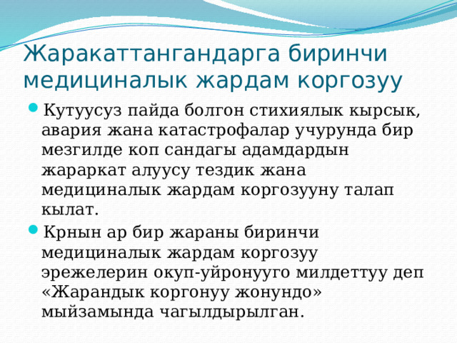 Жаракаттангандарга биринчи медициналык жардам коргозуу Кутуусуз пайда болгон стихиялык кырсык, авария жана катастрофалар учурунда бир мезгилде коп сандагы адамдардын жараркат алуусу тездик жана медициналык жардам коргозууну талап кылат. Крнын ар бир жараны биринчи медициналык жардам коргозуу эрежелерин окуп-уйронууго милдеттуу деп «Жарандык коргонуу жонундо» мыйзамында чагылдырылган. 