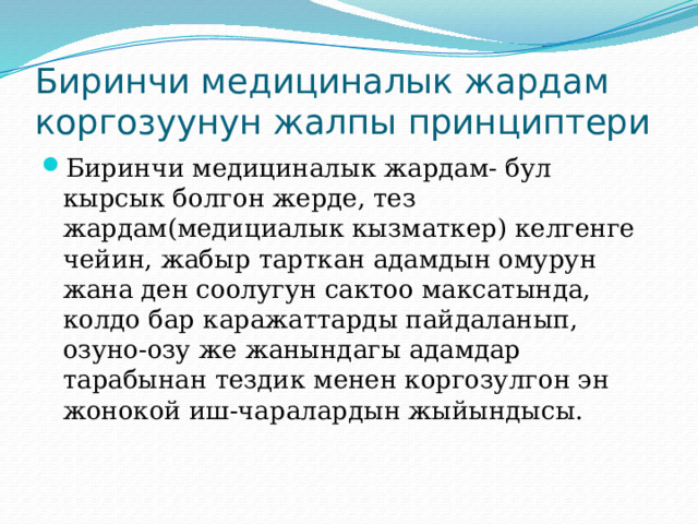 Биринчи медициналык жардам коргозуунун жалпы принциптери Биринчи медициналык жардам- бул кырсык болгон жерде, тез жардам(медициалык кызматкер) келгенге чейин, жабыр тарткан адамдын омурун жана ден соолугун сактоо максатында, колдо бар каражаттарды пайдаланып, озуно-озу же жанындагы адамдар тарабынан тездик менен коргозулгон эн жонокой иш-чаралардын жыйындысы. 