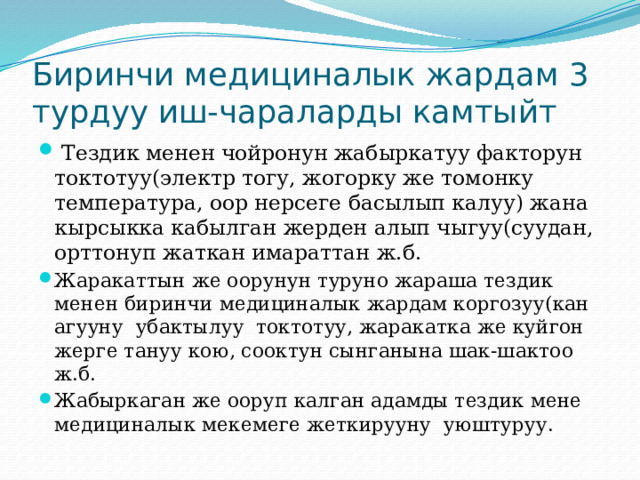 Биринчи медициналык жардам 3 турдуу иш-чараларды камтыйт  Тездик менен чойронун жабыркатуу факторун токтотуу(электр тогу, жогорку же томонку температура, оор нерсеге басылып калуу) жана кырсыкка кабылган жерден алып чыгуу(суудан, орттонуп жаткан имараттан ж.б. Жаракаттын же оорунун туруно жараша тездик менен биринчи медициналык жардам коргозуу(кан агууну убактылуу токтотуу, жаракатка же куйгон жерге тануу кою, сооктун сынганына шак-шактоо ж.б. Жабыркаган же ооруп калган адамды тездик мене медициналык мекемеге жеткирууну уюштуруу. 
