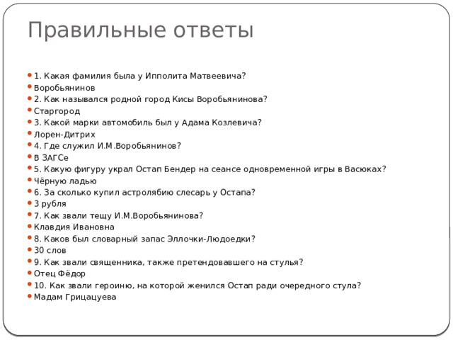 Правильные ответы 1. Какая фамилия была у Ипполита Матвеевича? Воробьянинов 2. Как назывался родной город Кисы Воробьянинова? Старгород 3. Какой марки автомобиль был у Адама Козлевича? Лорен-Дитрих 4. Где служил И.М.Воробьянинов? В ЗАГСе 5. Какую фигуру украл Остап Бендер на сеансе одновременной игры в Васюках? Чёрную ладью 6. За сколько купил астролябию слесарь у Остапа? 3 рубля 7. Как звали тещу И.М.Воробьянинова? Клавдия Ивановна 8. Каков был словарный запас Эллочки-Людоедки? 30 слов 9. Как звали священника, также претендовавшего на стулья? Отец Фёдор 10. Как звали героиню, на которой женился Остап ради очередного стула? Мадам Грицацуева 