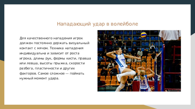 Нападающий удар в волейболе Для качественного нападения игрок должен постоянно держать визуальный контакт с мячом. Техника нападения индивидуальна и зависит от роста игрока, длины рук, формы кисти, правша или левша, высоты прыжка, скорости разбега, пластичности и других факторов. Самое сложное — поймать нужный момент удара. 