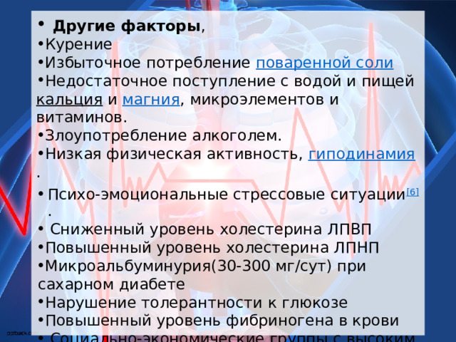  Другие факторы , Курение Избыточное потребление  поваренной соли Недостаточное поступление с водой и пищей  кальция  и  магния , микроэлементов и витаминов. Злоупотребление алкоголем. Низкая физическая активность,  гиподинамия . Психо-эмоциональные стрессовые ситуации [6] .  Сниженный уровень холестерина ЛПВП Повышенный уровень холестерина ЛПНП Микроальбуминурия(30-300 мг/сут) при сахарном диабете Нарушение толерантности к глюкозе Повышенный уровень фибриногена в крови  Социально-экономические группы с высоким риском 