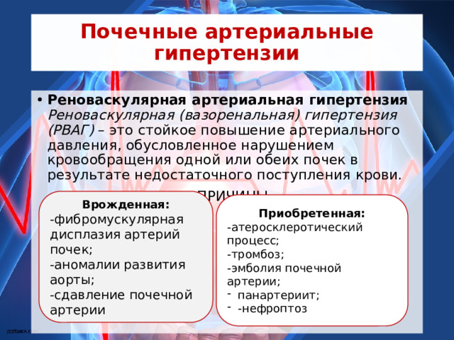 Почечные артериальные гипертензии Реноваскулярная артериальная гипертензия  Реноваскулярная (вазоренальная) гипертензия (РВАГ)  – это стойкое повышение артериального давления, обусловленное нарушением кровообращения одной или обеих почек в результате недостаточного поступления крови. ПРИЧИНЫ Врожденная: -фибромускулярная дисплазия артерий почек; -аномалии развития аорты; -сдавление почечной артерии Приобретенная: -атеросклеротический процесс; -тромбоз; -эмболия почечной артерии; панартериит; -нефроптоз 