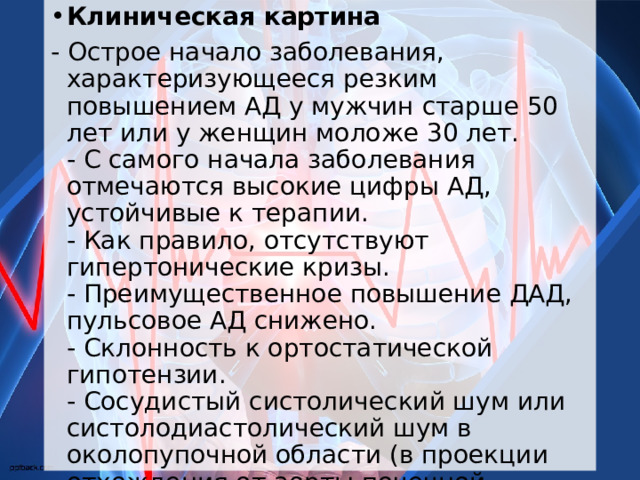 Клиническая картина - Острое начало заболевания, характеризующееся резким повышением АД у мужчин старше 50 лет или у женщин моложе 30 лет.  - С самого начала заболевания отмечаются высокие цифры АД, устойчивые к терапии.  - Как правило, отсутствуют гипертонические кризы.  - Преимущественное повышение ДАД, пульсовое АД снижено.  - Склонность к ортостатической гипотензии.  - Сосудистый систолический шум или систолодиастолический шум в околопупочной области (в проекции отхождения от аорты почечной артерии).  - Транзиторные или стойкие признаки нарушения функции почек. 