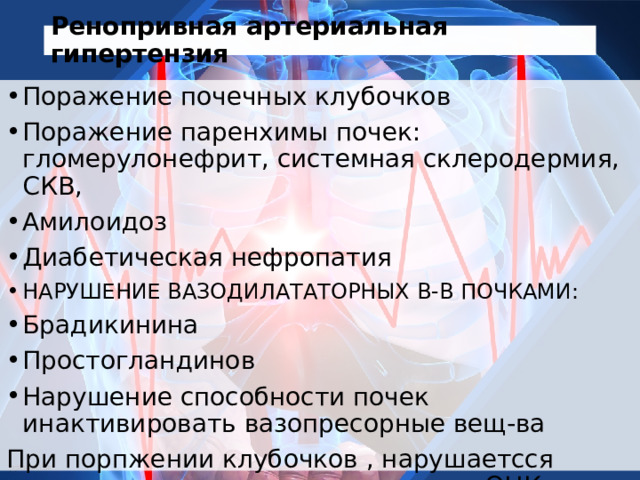 Ренопривная артериальная гипертензия Поражение почечных клубочков Поражение паренхимы почек: гломерулонефрит, системная склеродермия, СКВ, Амилоидоз Диабетическая нефропатия НАРУШЕНИЕ ВАЗОДИЛАТАТОРНЫХ В-В ПОЧКАМИ: Брадикинина Простогландинов Нарушение способности почек инактивировать вазопресорные вещ-ва При порпжении клубочков , нарушаетсся выделение жидкости- увеличение ОЦК- увеличение АД 