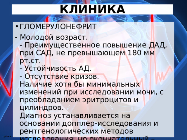 КЛИНИКА ГЛОМЕРУЛОНЕФРИТ - Молодой возраст.  - Преимущественное повышение ДАД, при САД, не превышающем 180 мм рт.ст.  - Устойчивость АД.  - Отсутствие кризов.  Наличие хотя бы минимальных изменений при исследовании мочи, с преобладанием эритроцитов и цилиндров.  Диагноз устанавливается на основании допплер-исследования и рентгенологических методов исследования, но окончательный – только на основании биопсии. 