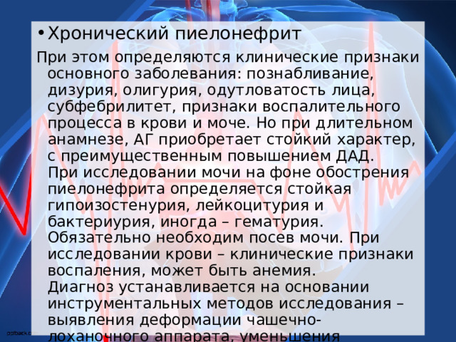Хронический пиелонефрит При этом определяются клинические признаки основного заболевания: познабливание, дизурия, олигурия, одутловатость лица, субфебрилитет, признаки воспалительного процесса в крови и моче. Но при длительном анамнезе, АГ приобретает стойкий характер, с преимущественным повышением ДАД.   При исследовании мочи на фоне обострения пиелонефрита определяется стойкая гипоизостенурия, лейкоцитурия и бактериурия, иногда – гематурия. Обязательно необходим посев мочи. При исследовании крови – клинические признаки воспаления, может быть анемия.  Диагноз устанавливается на основании инструментальных методов исследования – выявления деформации чашечно-лоханочного аппарата, уменьшения размеров почек и нарушения функции, асимметрия поражения. 