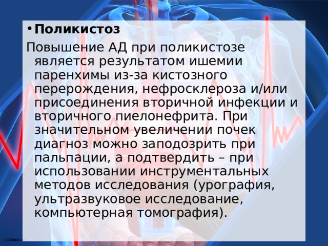 Поликистоз Повышение АД при поликистозе является результатом ишемии паренхимы из-за кистозного перерождения, нефросклероза и/или присоединения вторичной инфекции и вторичного пиелонефрита. При значительном увеличении почек диагноз можно заподозрить при пальпации, а подтвердить – при использовании инструментальных методов исследования (урография, ультразвуковое исследование, компьютерная томография).  