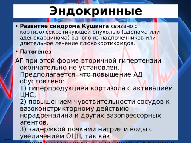 Эндокринные Развитие синдрома Кушинга связано с кортизолсекретикующей опухолью (аденома или аденокарцинома) одного из надпочечников или длительное лечение глюкокортикоидов. Патогенез АГ при этой форме вторичной гипертензии окончательно не установлен. Предполагается, что повышение АД обусловлено:   1) гиперпродукцией кортизола с активацией ЦНС,   2) повышением чувствительности сосудов к вазоконстрикторному действию норадреналина и других вазопрессорных агентов,   3) задержкой почками натрия и воды с увеличением ОЦП, так как гиперкотризолемия, как правило, сочетается с избыточным образованием минералокортикоидов,   4) избыточным образованием ангиотензина ІІ. 
