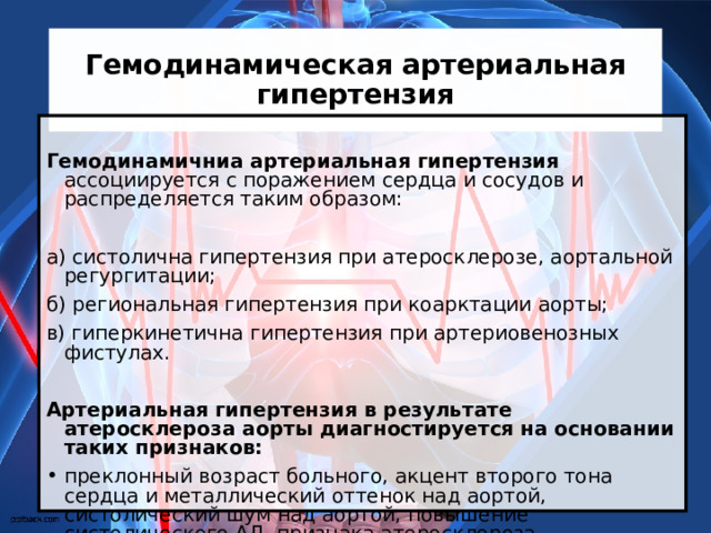 Гемодинамическая артериальная гипертензия  Гемодинамичниа артериальная гипертензия ассоциируется с поражением сердца и сосудов и распределяется таким образом: а) систолична гипертензия при атеросклерозе, аортальной регургитации; б) региональная гипертензия при коарктации аорты; в) гиперкинетична гипертензия при артериовенозных фистулах. Артериальная гипертензия в результате атеросклероза аорты диагностируется на основании таких признаков: преклонный возраст больного, акцент второго тона сердца и металлический оттенок над аортой, систолический шум над аортой, повышение систолического АД, признака атеросклероза периферийных артерий, расширение аорты по данным рентгенологического и ультразвукового исследования. 