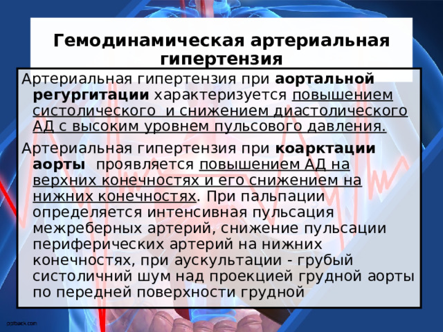 Гемодинамическая артериальная гипертензия Артериальная гипертензия при аортальной регургитации характеризуется повышением систолического и снижением диастолического АД с высоким уровнем пульсового давления. Артериальная гипертензия при коарктации аорты проявляется повышением АД на верхних конечностях и его снижением на нижних конечностях . При пальпации определяется интенсивная пульсация межреберных артерий, снижение пульсации периферических артерий на нижних конечностях, при аускультации - грубый систоличний шум над проекцией грудной аорты по передней поверхности грудной 