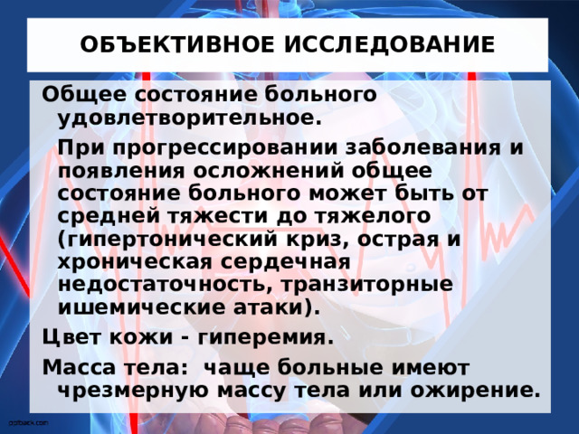 ОБЪЕКТИВНОЕ ИССЛЕДОВАНИЕ Общее состояние больного удовлетворительное.   При прогрессировании заболевания и появления осложнений общее состояние больного может быть от средней тяжести до тяжелого (гипертонический криз, острая и хроническая сердечная недостаточность, транзиторные ишемические атаки). Цвет кожи - гиперемия. Масса тела: чаще больные имеют чрезмерную массу тела или ожирение. 