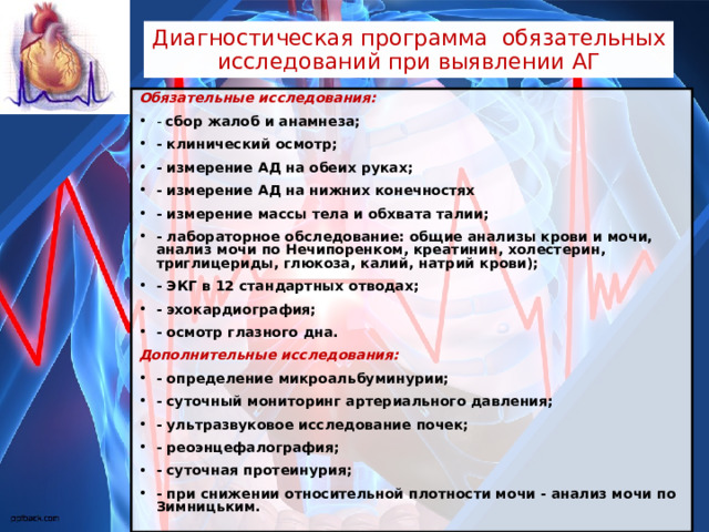 Диагностическая программа обязательных исследований при выявлении АГ Обязательные исследования: - сбор жалоб и анамнеза; - клинический осмотр; - измерение АД на обеих руках; - измерение АД на нижних конечностях - измерение массы тела и обхвата талии; - лабораторное обследование: общие анализы крови и мочи, анализ мочи по Нечипоренком, креатинин, холестерин, триглицериды, глюкоза, калий, натрий крови); - ЭКГ в 12 стандартных отводах; - эхокардиография; - осмотр глазного дна. Дополнительные исследования: - определение микроальбуминурии; - суточный мониторинг артериального давления; - ультразвуковое исследование почек; - реоэнцефалография; - суточная протеинурия; - при снижении относительной плотности мочи - анализ мочи по Зимницьким. 