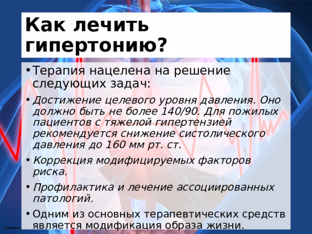 Как лечить гипертонию? Терапия нацелена на решение следующих задач: Достижение целевого уровня давления. Оно должно быть не более 140/90. Для пожилых пациентов с тяжелой гипертензией рекомендуется снижение систолического давления до 160 мм рт. ст. Коррекция модифицируемых факторов риска. Профилактика и лечение ассоциированных патологий. Одним из основных терапевтических средств является модификация образа жизни. 