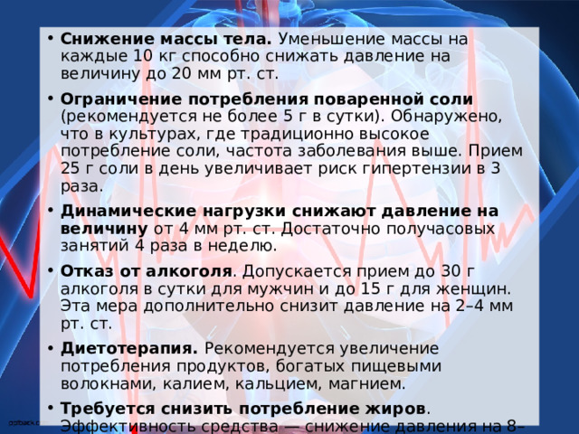 Снижение массы тела. Уменьшение массы на каждые 10 кг способно снижать давление на величину до 20 мм рт. ст. Ограничение потребления поваренной соли (рекомендуется не более 5 г в сутки). Обнаружено, что в культурах, где традиционно высокое потребление соли, частота заболевания выше. Прием 25 г соли в день увеличивает риск гипертензии в 3 раза. Динамические нагрузки снижают давление на величину от 4 мм рт. ст. Достаточно получасовых занятий 4 раза в неделю. Отказ от алкоголя . Допускается прием до 30 г алкоголя в сутки для мужчин и до 15 г для женщин. Эта мера дополнительно снизит давление на 2–4 мм рт. ст. Диетотерапия. Рекомендуется увеличение потребления продуктов, богатых пищевыми волокнами, калием, кальцием, магнием. Требуется снизить потребление жиров . Эффективность средства — снижение давления на 8–14 мм рт. ст. Повышение устойчивости к психоэмоциональным стрессам (овладение приемами психологической саморегуляции). 