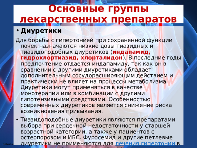Основные группы лекарственных препаратов Диуретики Для борьбы с гипертонией при сохраненной функции почек назначаются низкие дозы тиазидных и тиазидоподобных диуретиков ( индапамид, гидрохлортиазид, хлорталидон ). В последние годы предпочтение отдается индапамиду, так как он в сравнении с другими диуретиками обладает дополнительным сосудорасширяющим действием и практически не влияет на процессы метаболизма. Диуретики могут применяться в качестве монотерапии или в комбинации с другими гипотензивными средствами. Особенностью современных диуретиков является снижение риска возникновения привыкания. Тиазидоподобные диуретики являются препаратами выбора при сердечной недостаточности у старшей возрастной категории, а также у пациентов с остеопорозом и ИБС. Фуросемид и другие петлевые диуретики не применяются для  лечения гипертонии  в силу их низкой гипотензивной эффективности и большой частоты побочных эффектов. Применение этой группы становится необходимым только при выраженном снижении функции сердца и почек  