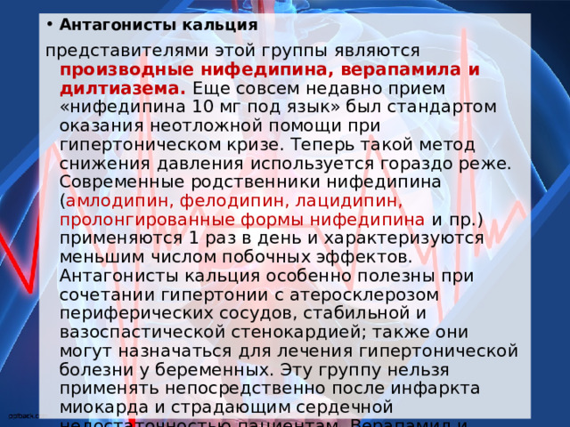 Антагонисты кальция представителями этой группы являются производные нифедипина, верапамила и дилтиазема. Еще совсем недавно прием «нифедипина 10 мг под язык» был стандартом оказания неотложной помощи при гипертоническом кризе. Теперь такой метод снижения давления используется гораздо реже. Современные родственники нифедипина ( амлодипин, фелодипин, лацидипин, пролонгированные формы нифедипина и пр.) применяются 1 раз в день и характеризуются меньшим числом побочных эффектов. Антагонисты кальция особенно полезны при сочетании гипертонии с атеросклерозом периферических сосудов, стабильной и вазоспастической стенокардией; также они могут назначаться для лечения гипертонической болезни у беременных. Эту группу нельзя применять непосредственно после инфаркта миокарда и страдающим сердечной недостаточностью пациентам. Верапамил и дилтиазем помимо воздействия на артериальное давление успешно применяются для лечения стенокардии и нарушений ритма  