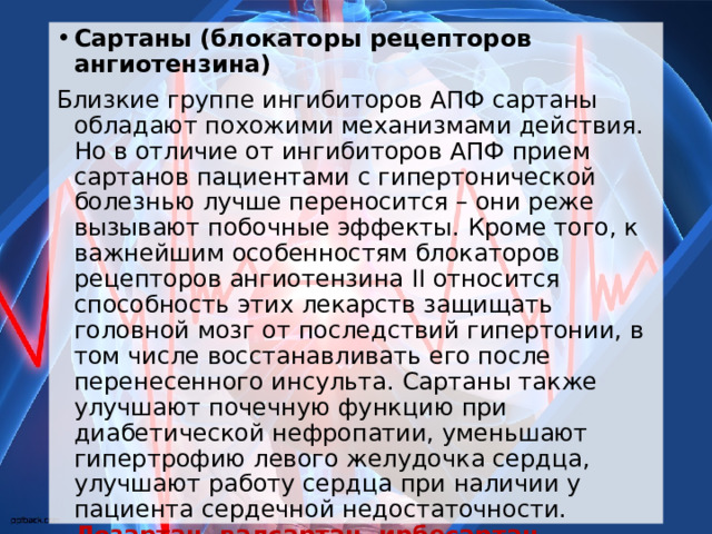 Сартаны (блокаторы рецепторов ангиотензина) Близкие группе ингибиторов АПФ сартаны обладают похожими механизмами действия. Но в отличие от ингибиторов АПФ прием сартанов пациентами с гипертонической болезнью лучше переносится – они реже вызывают побочные эффекты. Кроме того, к важнейшим особенностям блокаторов рецепторов ангиотензина II относится способность этих лекарств защищать головной мозг от последствий гипертонии, в том числе восстанавливать его после перенесенного инсульта. Сартаны также улучшают почечную функцию при диабетической нефропатии, уменьшают гипертрофию левого желудочка сердца, улучшают работу сердца при наличии у пациента сердечной недостаточности. Лозартан, валсартан, ирбесартан, кандесартан, телмисартан назначаются в случае аналогичных показаний, но при плохой переносимости ингибиторов АПФ  