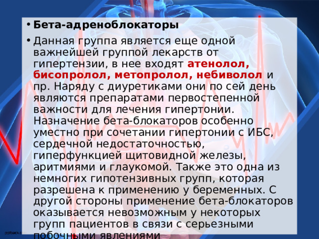 Бета-адреноблокаторы Данная группа является еще одной важнейшей группой лекарств от гипертензии, в нее входят атенолол, бисопролол, метопролол, небиволол и пр. Наряду с диуретиками они по сей день являются препаратами первостепенной важности для лечения гипертонии. Назначение бета-блокаторов особенно уместно при сочетании гипертонии с ИБС, сердечной недостаточностью, гиперфункцией щитовидной железы, аритмиями и глаукомой. Также это одна из немногих гипотензивных групп, которая разрешена к применению у беременных. С другой стороны применение бета-блокаторов оказывается невозможным у некоторых групп пациентов в связи с серьезными побочными явлениями  