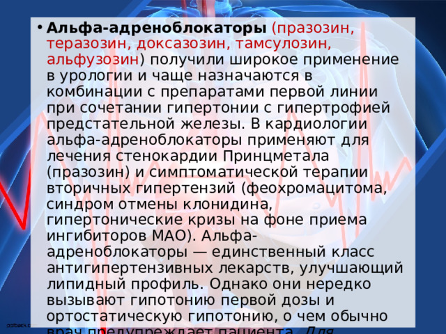 Альфа-адреноблокаторы  (празозин, теразозин, доксазозин, тамсулозин, альфузозин ) получили широкое применение в урологии и чаще назначаются в комбинации с препаратами первой линии при сочетании гипертонии с гипертрофией предстательной железы. В кардиологии альфа-адреноблокаторы применяют для лечения стенокардии Принцметала (празозин) и симптоматической терапии вторичных гипертензий (феохромацитома, синдром отмены клонидина, гипертонические кризы на фоне приема ингибиторов МАО). Альфа-адреноблокаторы — единственный класс антигипертензивных лекарств, улучшающий липидный профиль. Однако они нередко вызывают гипотонию первой дозы и ортостатическую гипотонию, о чем обычно врач предупреждает пациента. Для достижения целевых цифр АД препараты этой группы рационально комбинировать с ингибиторами АПФ  и блокаторами кальциевых каналов. 