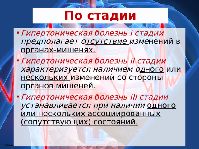 По стадии Гипертоническая болезнь I стадии предполагает о тсутствие изме нений в органах-мишенях. Гипертоническая болезнь II стадии характеризуется наличием о д ного или нескольких изменений со стороны органов мишеней. Гипертоническая болезнь III стадии устанавливается при наличии одного или нескольких ассоциированных (сопутствующих) состояний. 