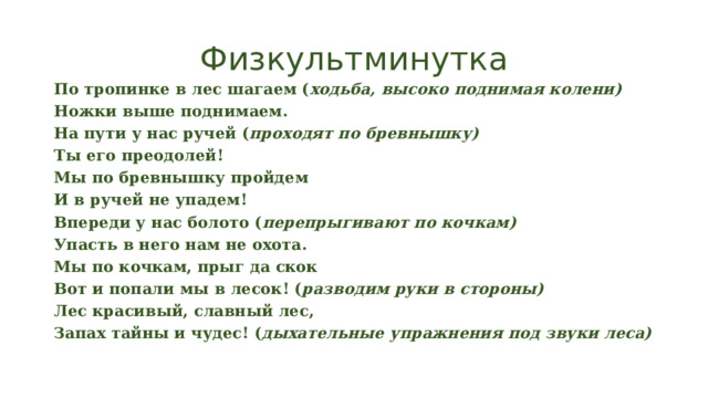 Физкультминутка По тропинке в лес шагаем ( ходьба, высоко поднимая колени) Ножки выше поднимаем. На пути у нас ручей ( проходят по бревнышку) Ты его преодолей! Мы по бревнышку пройдем И в ручей не упадем! Впереди у нас болото ( перепрыгивают по кочкам) Упасть в него нам не охота. Мы по кочкам, прыг да скок Вот и попали мы в лесок! ( разводим руки в стороны) Лес красивый, славный лес, Запах тайны и чудес! ( дыхательные упражнения под звуки леса) 