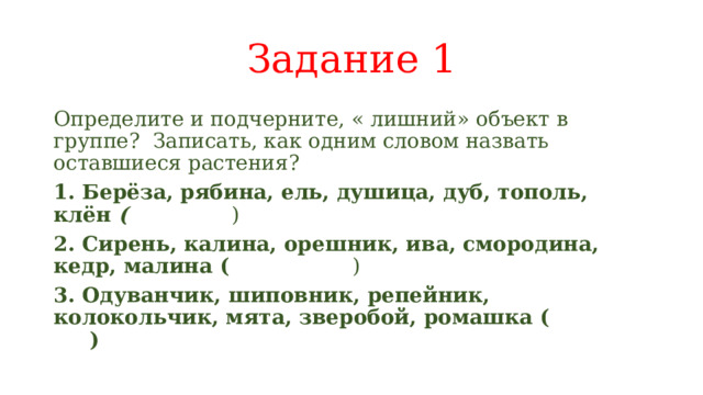Задание 1 Определите и подчерните, « лишний» объект в группе? Записать, как одним словом назвать оставшиеся растения? 1. Берёза, рябина, ель, душица, дуб, тополь, клён ( ) 2. Сирень, калина, орешник, ива, смородина, кедр, малина ( ) 3. Одуванчик, шиповник, репейник, колокольчик, мята, зверобой, ромашка ( ) 