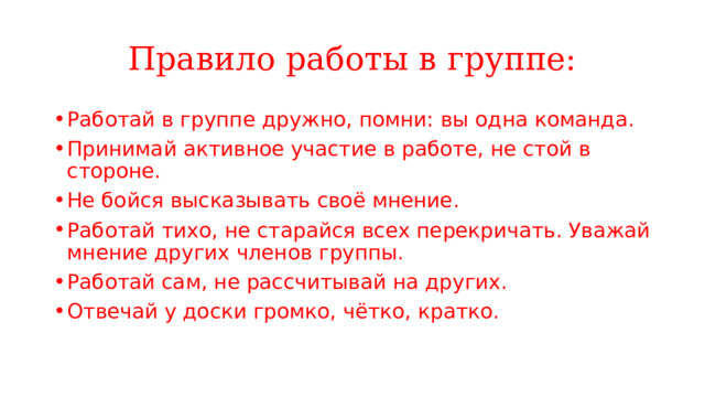 Правило работы в группе: Работай в группе дружно, помни: вы одна команда. Принимай активное участие в работе, не стой в стороне. Не бойся высказывать своё мнение. Работай тихо, не старайся всех перекричать. Уважай мнение других членов группы. Работай сам, не рассчитывай на других. Отвечай у доски громко, чётко, кратко. 