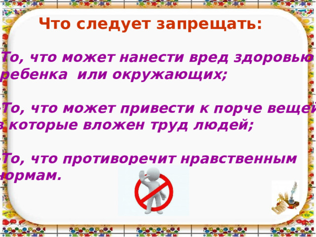 Что следует запрещать: То, что может нанести вред здоровью  ребенка или окружающих;  -То, что может привести к порче вещей, в которые вложен труд людей;  -То, что противоречит нравственным нормам. 