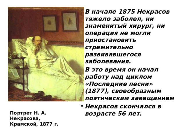 В начале 1875 Некрасов тяжело заболел, ни знаменитый хирург, ни операция не могли приостановить стремительно развивавшегося заболевания. В это время он начал работу над циклом «Последние песни» (1877), своеобразным поэтическим завещанием Некрасов скончался в возрасте 56 лет. Портрет Н. А. Некрасова, Крамской, 1877 г. 