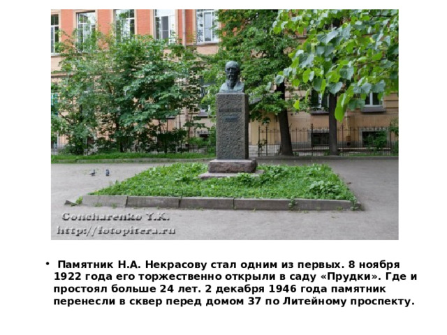   Памятник Н.А. Некрасову стал одним из первых. 8 ноября 1922 года его торжественно открыли в саду «Прудки». Где и простоял больше 24 лет. 2 декабря 1946 года памятник перенесли в сквер перед домом 37 по Литейному проспекту.  