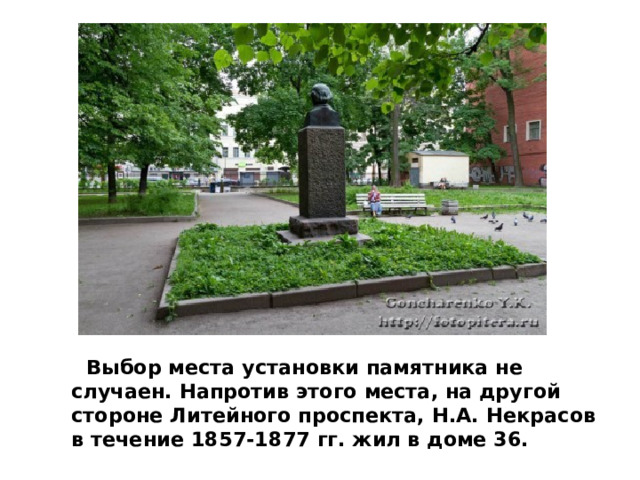   Выбор места установки памятника не случаен. Напротив этого места, на другой стороне Литейного проспекта, Н.А. Некрасов в течение 1857-1877 гг. жил в доме 36. 
