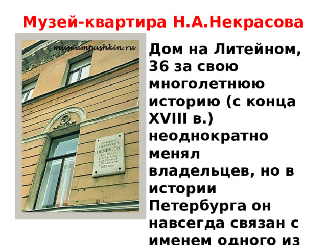 Музей-квартира Н.А.Некрасова   Дом на Литейном, 36 за свою многолетнюю историю (с конца XVIII в.) неоднократно менял владельцев, но в истории Петербурга он навсегда связан с именем одного из самых известных русских поэтов.   