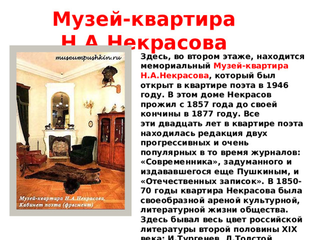 Музей-квартира Н.А.Некрасова Здесь, во втором этаже, находится мемориальный  Музей-квартира Н.А.Некрасова , который был открыт в квартире поэта в 1946 году. В этом доме Некрасов прожил с 1857 года до своей кончины в 1877 году. Все эти двадцать лет в квартире поэта находилась редакция двух прогрессивных и очень популярных в то время журналов: «Современника», задуманного и издававшегося еще Пушкиным, и «Отечественных записок». В 1850-70 годы квартира Некрасова была своеобразной ареной культурной, литературной жизни общества. Здесь бывал весь цвет российской литературы второй половины XIX века: И.Тургенев, Л.Толстой, А.Островский, Ф.Достоевский, М.Салтыков-Щедрин, И.Гончаров и мн. др. 