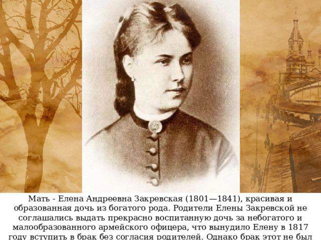 Мать - Елена Андреевна Закревская (1801—1841), красивая и образованная дочь из богатого рода. Родители Елены Закревской не соглашались выдать прекрасно воспитанную дочь за небогатого и малообразованного армейского офицера, что вынудило Елену в 1817 году вступить в брак без согласия родителей. Однако брак этот не был счастливым. 