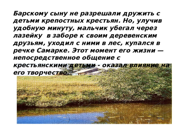 Барскому сыну не разрешали дружить с детьми крепостных крестьян. Но, улучив удобную минуту, мальчик убегал через лазейку в заборе к своим деревенским друзьям, уходил с ними в лес, купался в речке Самарке. Этот момент его жизни — непосредственное общение с крестьянскими детьми - оказал влияние на его творчество. 