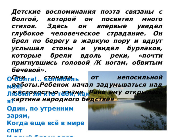 Детские воспоминания поэта связаны с Волгой, которой он посвятил много стихов. Здесь он впервые увидел глубокое человеческое страдание. Он брел по берегу в жаркую пору и вдруг услышал стоны и увидел бурлаков, которые брели вдоль реки, «почти пригнувшись головой /К ногам, обвитым бечевой». Они стонали от непосильной работы.Ребенок начал задумываться над жестокостью жизни. Рано ему открылась картина народного бедствия О Волга!.. колыбель моя!  Любил ли кто тебя, как я?  Один, по утренним зарям,  Когда еще всё в мире спит  И алый блеск едва скользит  По темно-голубым волнам,  Я убегал к родной реке. 