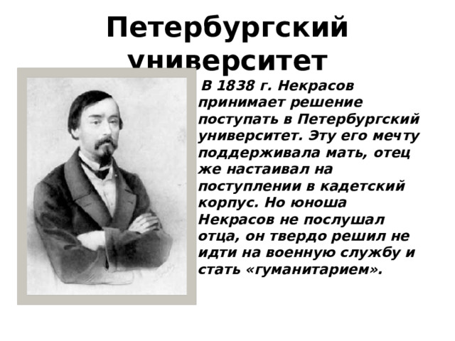 Петербургский университет  В 1838 г. Некрасов принимает решение поступать в Петербургский университет. Эту его мечту поддерживала мать, отец же настаивал на поступлении в кадетский корпус. Но юноша Некрасов не послушал отца, он твердо решил не идти на военную службу и стать « гуманитарием ». 