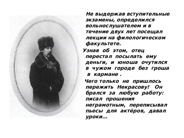  Не выдержав вступительные экзамены, определился вольнослушателем и в течение двух лет посещал лекции на филологическом факультете. Узнав об этом, отец перестал посылать ему деньги, и юноша очутился в чужом городе без гроша в кармане .  Чего только не пришлось пережить Некрасову! Он брался за любую работу: писал прошения неграмотным, переписывал пьесы для актёров, давал уроки…  