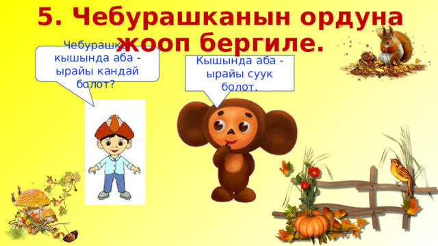 5. Чебурашканын ордуна жооп бергиле. Чебурашка, кышында аба - ырайы кандай болот? Кышында аба - ырайы суук болот. 