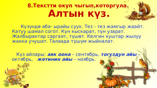 8.Текстти окуп чыгып,которгула.  Алтын күз.  Күзүндө аба- ырайы суук. Тез - тез жамгыр жаайт. Катуу шамал согот. Күн кыскарат, түн узарат. Жалбырактар саргаят, түшөт. Келгин куштар жылуу жакка учушат. Талаада түшүм жыйналат.  Күз айлары: аяк оона – сентябрь, тогуздун айы – октябрь, жетинин айы – ноябрь. 