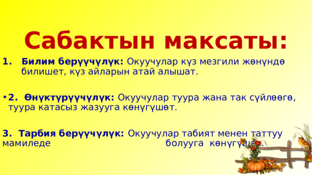   Сабактын максаты: Билим берүүчүлүк: Окуучулар күз мезгили жөнүндө билишет, күз айларын атай алышат. 2. Өнүктүрүүчүлүк: Окуучулар туура жана так сүйлөөгө, туура катасыз жазууга көнүгүшөт. 3. Тарбия берүүчүлүк: Окуучулар табият менен таттуу мамиледе болууга көнүгүшөт. 