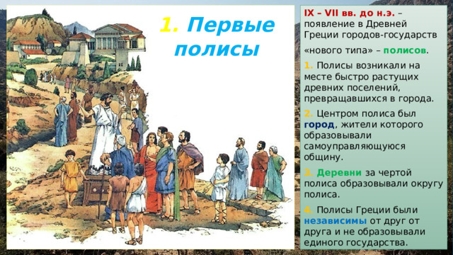 IX  – VII вв. до н.э. – появление в Древней Греции городов-государств «нового типа» – полисов . 1. Полисы возникали на месте быстро растущих древних поселений, превращавшихся в города. 2. Центром полиса был город , жители которого образовывали самоуправляющуюся общину. 3. Деревни за чертой полиса образовывали округу полиса. 4. Полисы Греции были независимы от друг от друга и не образовывали единого государства. 1. Первые полисы 