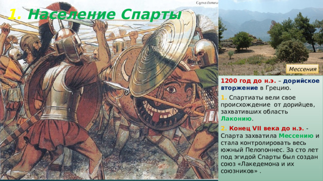 1. Население Спарты Мессения 1200 год до н.э. – дорийское вторжение в Грецию. 1. Спартиаты вели свое происхождение от дорийцев, захвативших область Лаконию . 2. Конец VII века до н.э . - Спарта захватила Мессению и стала контролировать весь южный Пелопоннес. За сто лет под эгидой Спарты был создан союз «Лакедемона и их союзников» . 
